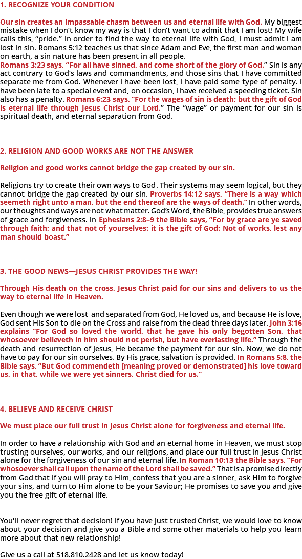 &nbsp;1. Recognize Your Condition Our sin creates an impassable chasm between us and eternal life with God. My biggest mistake when I don’t know my way is that I don’t want to admit that I am lost! My wife calls this, “pride.” In order to find the way to eternal life with God, I must admit I am lost in sin. Romans 5:12 teaches us that since Adam and Eve, the first man and woman on earth, a sin nature has been present in all people. Romans 3:23 says, “For all have sinned, and come short of the glory of God.” Sin is any act contrary to God’s laws and commandments, and those sins that I have committed separate me from God. Whenever I have been lost, I have paid some type of penalty. I have been late to a special event and, on occasion, I have received a speeding ticket. Sin also has a penalty. Romans 6:23 says, “For the wages of sin is death; but the gift of God is eternal life through Jesus Christ our Lord.” The “wa﻿ge” or payment for our sin is spiritual death, and eternal separation from God. 2. Religion and Good Works Are Not the Answer Religion and good works cannot bridge the gap created by our sin. Religions try to create their own ways to God. Their systems may seem logical, but they cannot bridge the gap created by our sin. Proverbs 14:12 says, “There is a way which seemeth right unto a man, but the end thereof are the ways of death.” In other words, our thoughts and ways are not what matter. God’s Word, the Bible, provides true answers of grace and forgiveness. In Ephesians 2:8–9 the Bible says, “For by grace are ye saved through faith; and that not of yourselves: it is the gift of God: Not of works, lest any man should boast.” 3. The Good News—Jesus Christ Provides the Way! Through His death on the cross, Jesus Christ paid for our sins and delivers to us the way to eternal life in Heaven. Even though we were lost and separated from God, He loved us, and because He is love, God sent His Son to die on the Cross and raise from the dead three days later. John 3:16 explains “For God so loved the world, that he gave his only begotten Son, that whosoever believeth in him should not perish, but have everlasting life.” Through the death and resurrection of Jesus, He became the payment for our sin. Now, we do not have to pay for our sin ourselves. By His grace, salvation is provided. In Romans 5:8, the Bible says, “But God commendeth [meaning proved or demonstrated] his love toward us, in that, while we were yet sinners, Christ died for us.” 4. Believe and Receive Christ We must place our full trust in Jesus Christ alone for forgiveness and eternal life. In order to have a relationship with God and an eternal home in Heaven, we must stop trusting ourselves, our works, and our religions, and place our full trust in Jesus Christ alone for the forgiveness of our sin and eternal life. In Roman 10:13 the Bible says, “For whosoever shall call upon the name of the Lord shall be saved.” That is a promise directly from God that if you will pray to Him, confess that you are a sinner, ask Him to forgive your sins, and turn to Him alone to be your Saviour; He promises to save you and give you the free gift of eternal life. You'll never regret that decision! If you have just trusted Christ, we would love to know about your decision and give you a Bible and some other materials to help you learn more about that new relationship! Give us a call at 518.810.2428 and let us know today! 